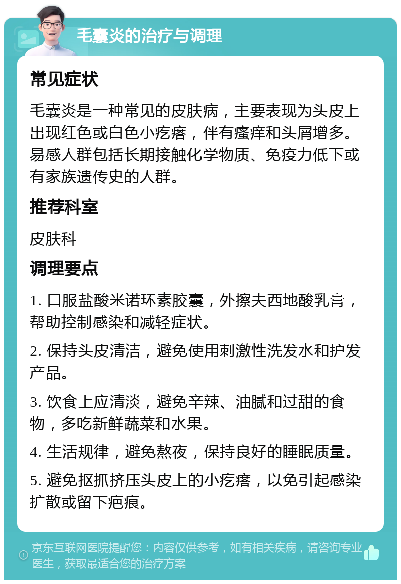 毛囊炎的治疗与调理 常见症状 毛囊炎是一种常见的皮肤病，主要表现为头皮上出现红色或白色小疙瘩，伴有瘙痒和头屑增多。易感人群包括长期接触化学物质、免疫力低下或有家族遗传史的人群。 推荐科室 皮肤科 调理要点 1. 口服盐酸米诺环素胶囊，外擦夫西地酸乳膏，帮助控制感染和减轻症状。 2. 保持头皮清洁，避免使用刺激性洗发水和护发产品。 3. 饮食上应清淡，避免辛辣、油腻和过甜的食物，多吃新鲜蔬菜和水果。 4. 生活规律，避免熬夜，保持良好的睡眠质量。 5. 避免抠抓挤压头皮上的小疙瘩，以免引起感染扩散或留下疤痕。