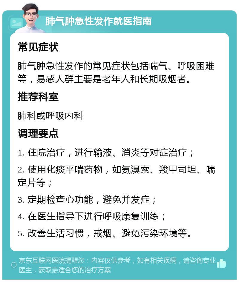 肺气肿急性发作就医指南 常见症状 肺气肿急性发作的常见症状包括喘气、呼吸困难等，易感人群主要是老年人和长期吸烟者。 推荐科室 肺科或呼吸内科 调理要点 1. 住院治疗，进行输液、消炎等对症治疗； 2. 使用化痰平喘药物，如氨溴索、羧甲司坦、喘定片等； 3. 定期检查心功能，避免并发症； 4. 在医生指导下进行呼吸康复训练； 5. 改善生活习惯，戒烟、避免污染环境等。