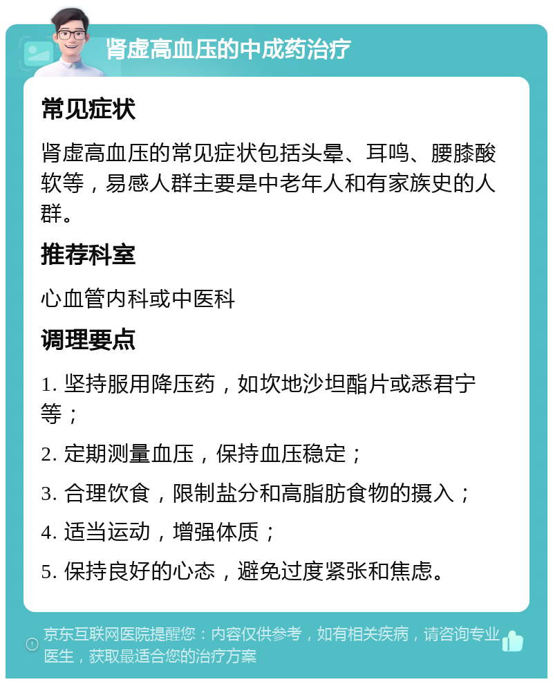 肾虚高血压的中成药治疗 常见症状 肾虚高血压的常见症状包括头晕、耳鸣、腰膝酸软等，易感人群主要是中老年人和有家族史的人群。 推荐科室 心血管内科或中医科 调理要点 1. 坚持服用降压药，如坎地沙坦酯片或悉君宁等； 2. 定期测量血压，保持血压稳定； 3. 合理饮食，限制盐分和高脂肪食物的摄入； 4. 适当运动，增强体质； 5. 保持良好的心态，避免过度紧张和焦虑。