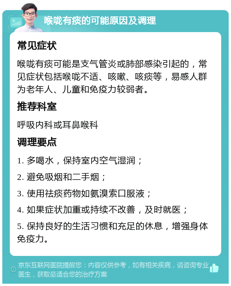 喉咙有痰的可能原因及调理 常见症状 喉咙有痰可能是支气管炎或肺部感染引起的，常见症状包括喉咙不适、咳嗽、咳痰等，易感人群为老年人、儿童和免疫力较弱者。 推荐科室 呼吸内科或耳鼻喉科 调理要点 1. 多喝水，保持室内空气湿润； 2. 避免吸烟和二手烟； 3. 使用祛痰药物如氨溴索口服液； 4. 如果症状加重或持续不改善，及时就医； 5. 保持良好的生活习惯和充足的休息，增强身体免疫力。