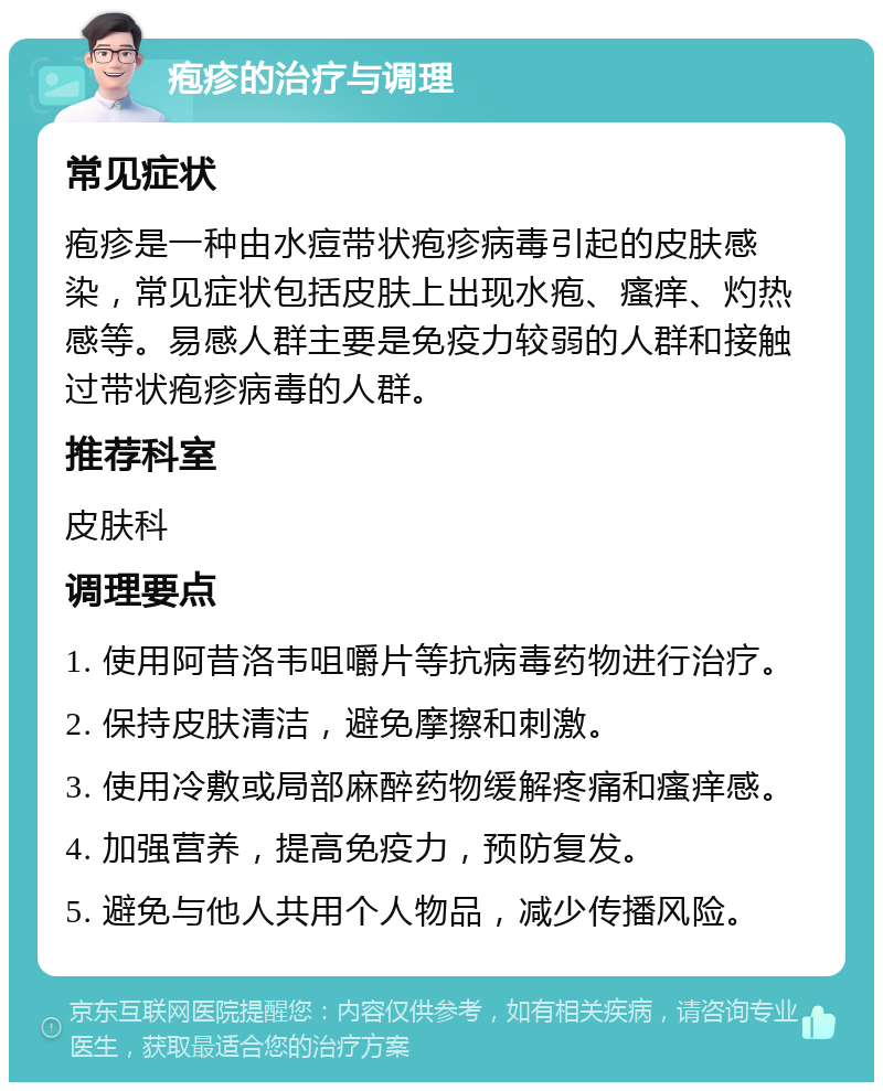 疱疹的治疗与调理 常见症状 疱疹是一种由水痘带状疱疹病毒引起的皮肤感染，常见症状包括皮肤上出现水疱、瘙痒、灼热感等。易感人群主要是免疫力较弱的人群和接触过带状疱疹病毒的人群。 推荐科室 皮肤科 调理要点 1. 使用阿昔洛韦咀嚼片等抗病毒药物进行治疗。 2. 保持皮肤清洁，避免摩擦和刺激。 3. 使用冷敷或局部麻醉药物缓解疼痛和瘙痒感。 4. 加强营养，提高免疫力，预防复发。 5. 避免与他人共用个人物品，减少传播风险。