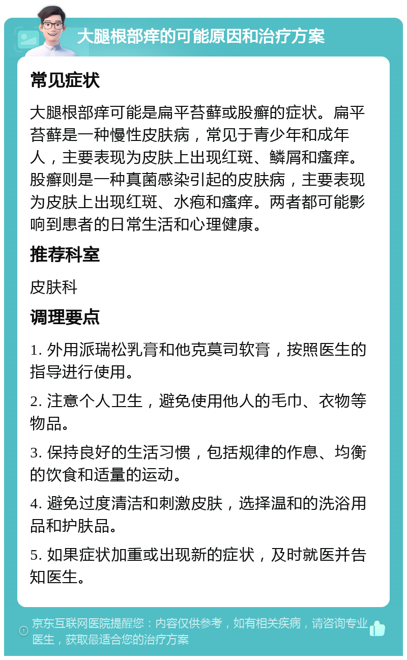 大腿根部痒的可能原因和治疗方案 常见症状 大腿根部痒可能是扁平苔藓或股癣的症状。扁平苔藓是一种慢性皮肤病，常见于青少年和成年人，主要表现为皮肤上出现红斑、鳞屑和瘙痒。股癣则是一种真菌感染引起的皮肤病，主要表现为皮肤上出现红斑、水疱和瘙痒。两者都可能影响到患者的日常生活和心理健康。 推荐科室 皮肤科 调理要点 1. 外用派瑞松乳膏和他克莫司软膏，按照医生的指导进行使用。 2. 注意个人卫生，避免使用他人的毛巾、衣物等物品。 3. 保持良好的生活习惯，包括规律的作息、均衡的饮食和适量的运动。 4. 避免过度清洁和刺激皮肤，选择温和的洗浴用品和护肤品。 5. 如果症状加重或出现新的症状，及时就医并告知医生。