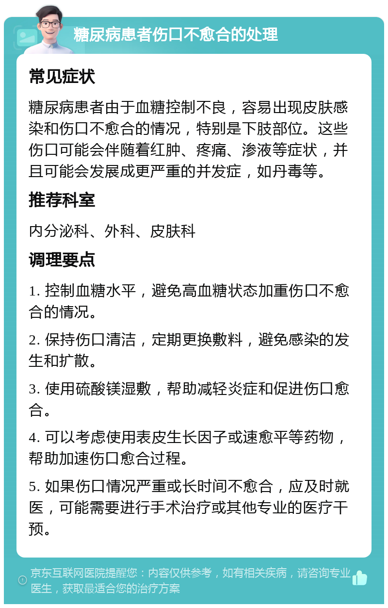 糖尿病患者伤口不愈合的处理 常见症状 糖尿病患者由于血糖控制不良，容易出现皮肤感染和伤口不愈合的情况，特别是下肢部位。这些伤口可能会伴随着红肿、疼痛、渗液等症状，并且可能会发展成更严重的并发症，如丹毒等。 推荐科室 内分泌科、外科、皮肤科 调理要点 1. 控制血糖水平，避免高血糖状态加重伤口不愈合的情况。 2. 保持伤口清洁，定期更换敷料，避免感染的发生和扩散。 3. 使用硫酸镁湿敷，帮助减轻炎症和促进伤口愈合。 4. 可以考虑使用表皮生长因子或速愈平等药物，帮助加速伤口愈合过程。 5. 如果伤口情况严重或长时间不愈合，应及时就医，可能需要进行手术治疗或其他专业的医疗干预。