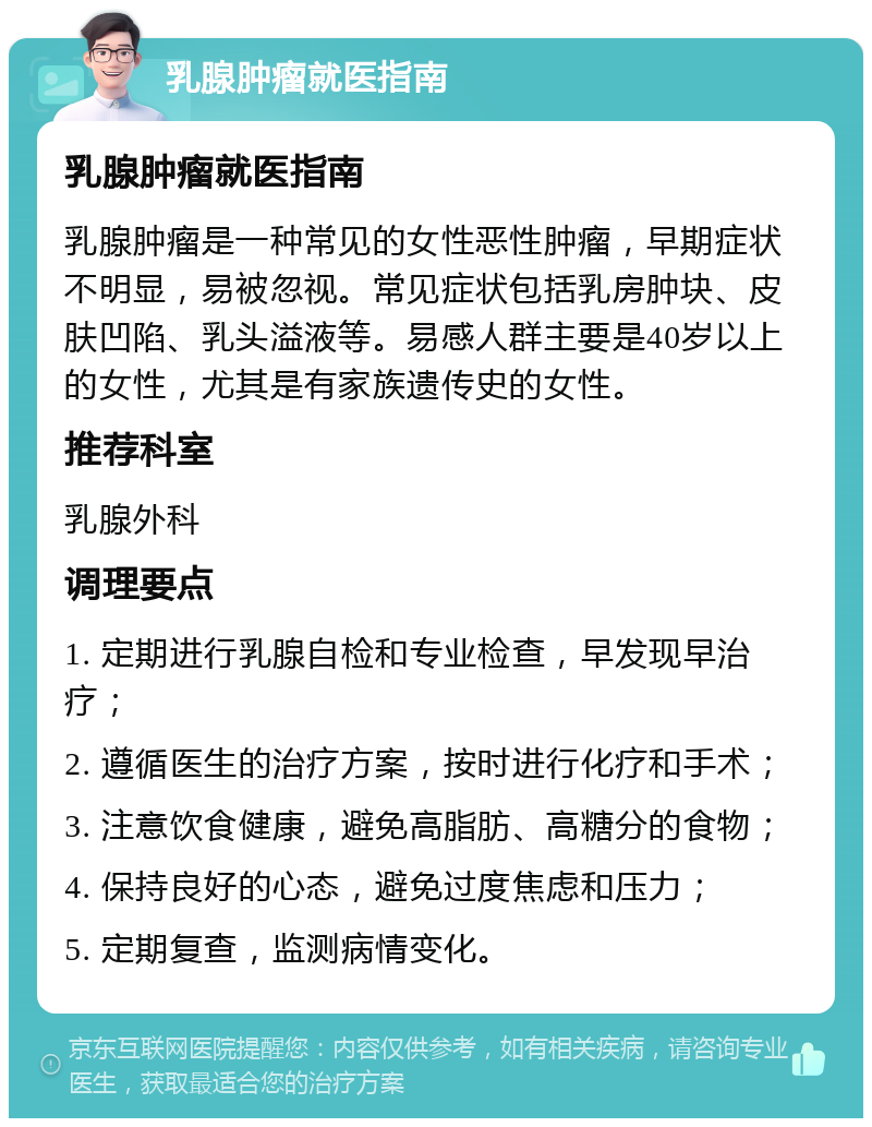 乳腺肿瘤就医指南 乳腺肿瘤就医指南 乳腺肿瘤是一种常见的女性恶性肿瘤，早期症状不明显，易被忽视。常见症状包括乳房肿块、皮肤凹陷、乳头溢液等。易感人群主要是40岁以上的女性，尤其是有家族遗传史的女性。 推荐科室 乳腺外科 调理要点 1. 定期进行乳腺自检和专业检查，早发现早治疗； 2. 遵循医生的治疗方案，按时进行化疗和手术； 3. 注意饮食健康，避免高脂肪、高糖分的食物； 4. 保持良好的心态，避免过度焦虑和压力； 5. 定期复查，监测病情变化。