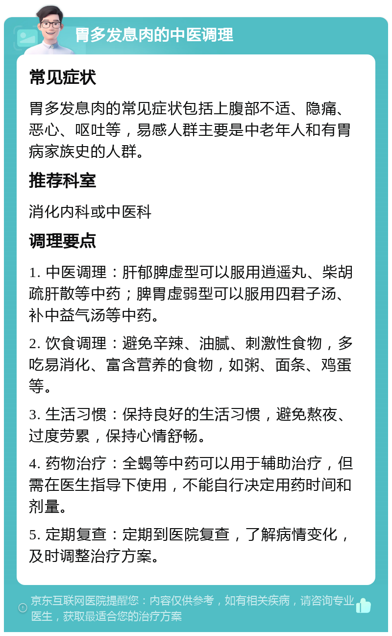 胃多发息肉的中医调理 常见症状 胃多发息肉的常见症状包括上腹部不适、隐痛、恶心、呕吐等，易感人群主要是中老年人和有胃病家族史的人群。 推荐科室 消化内科或中医科 调理要点 1. 中医调理：肝郁脾虚型可以服用逍遥丸、柴胡疏肝散等中药；脾胃虚弱型可以服用四君子汤、补中益气汤等中药。 2. 饮食调理：避免辛辣、油腻、刺激性食物，多吃易消化、富含营养的食物，如粥、面条、鸡蛋等。 3. 生活习惯：保持良好的生活习惯，避免熬夜、过度劳累，保持心情舒畅。 4. 药物治疗：全蝎等中药可以用于辅助治疗，但需在医生指导下使用，不能自行决定用药时间和剂量。 5. 定期复查：定期到医院复查，了解病情变化，及时调整治疗方案。