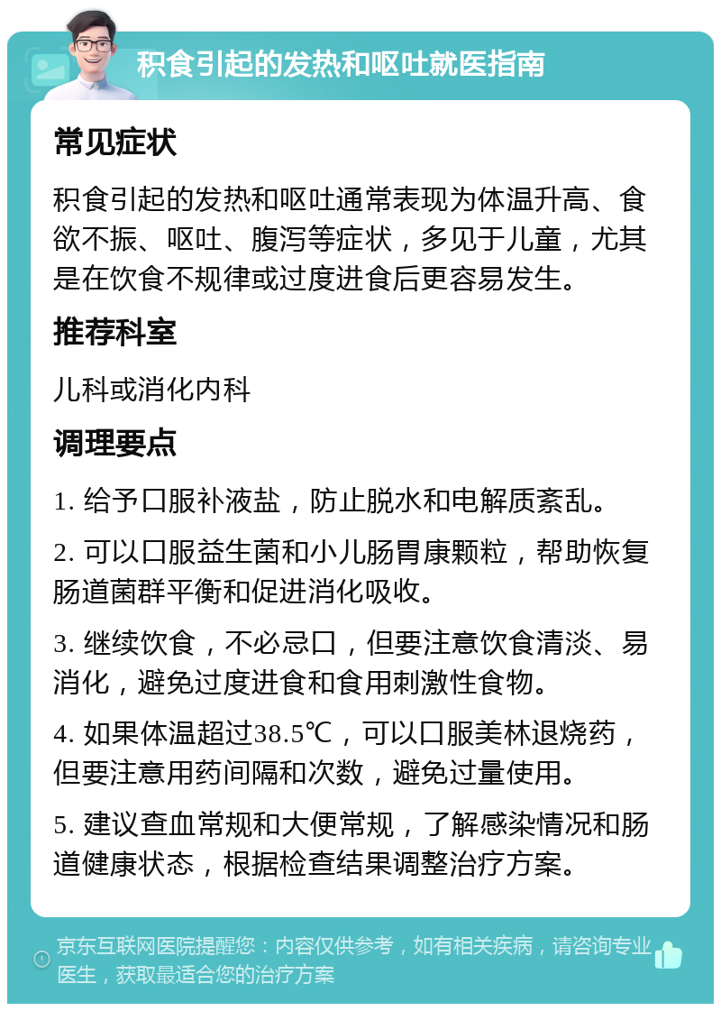 积食引起的发热和呕吐就医指南 常见症状 积食引起的发热和呕吐通常表现为体温升高、食欲不振、呕吐、腹泻等症状，多见于儿童，尤其是在饮食不规律或过度进食后更容易发生。 推荐科室 儿科或消化内科 调理要点 1. 给予口服补液盐，防止脱水和电解质紊乱。 2. 可以口服益生菌和小儿肠胃康颗粒，帮助恢复肠道菌群平衡和促进消化吸收。 3. 继续饮食，不必忌口，但要注意饮食清淡、易消化，避免过度进食和食用刺激性食物。 4. 如果体温超过38.5℃，可以口服美林退烧药，但要注意用药间隔和次数，避免过量使用。 5. 建议查血常规和大便常规，了解感染情况和肠道健康状态，根据检查结果调整治疗方案。