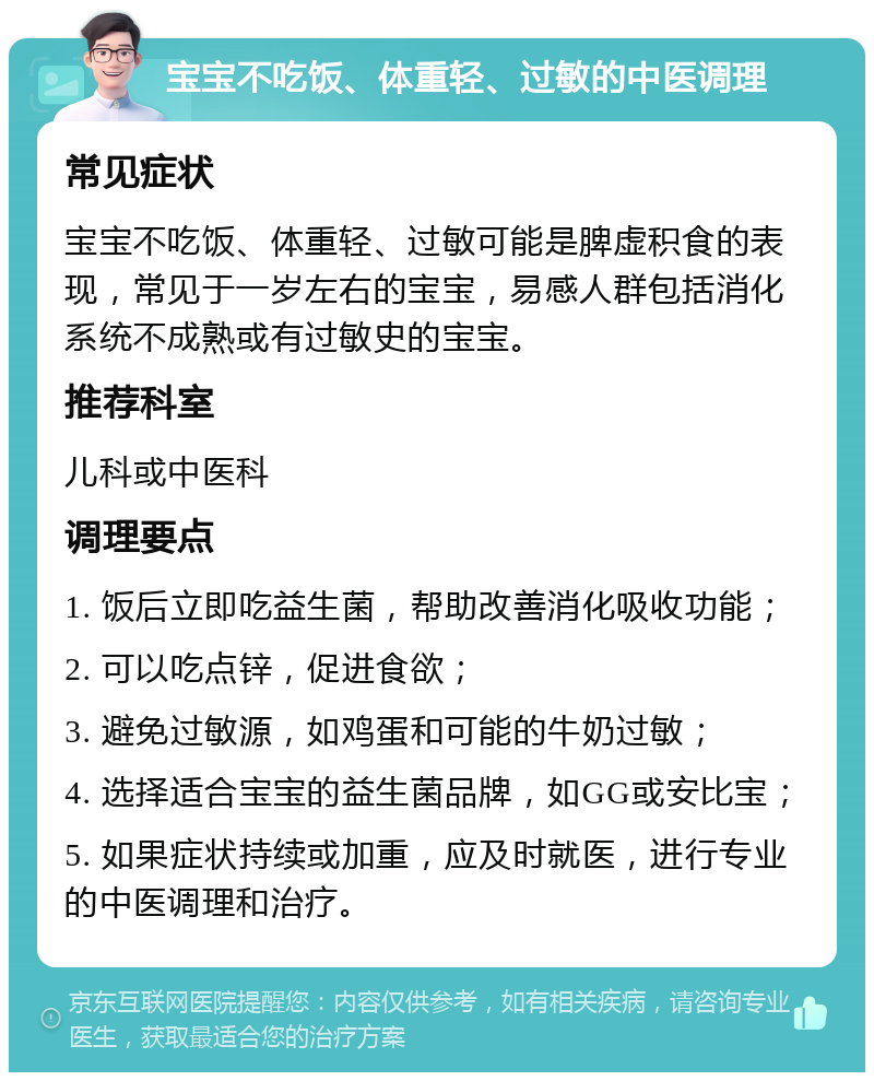 宝宝不吃饭、体重轻、过敏的中医调理 常见症状 宝宝不吃饭、体重轻、过敏可能是脾虚积食的表现，常见于一岁左右的宝宝，易感人群包括消化系统不成熟或有过敏史的宝宝。 推荐科室 儿科或中医科 调理要点 1. 饭后立即吃益生菌，帮助改善消化吸收功能； 2. 可以吃点锌，促进食欲； 3. 避免过敏源，如鸡蛋和可能的牛奶过敏； 4. 选择适合宝宝的益生菌品牌，如GG或安比宝； 5. 如果症状持续或加重，应及时就医，进行专业的中医调理和治疗。