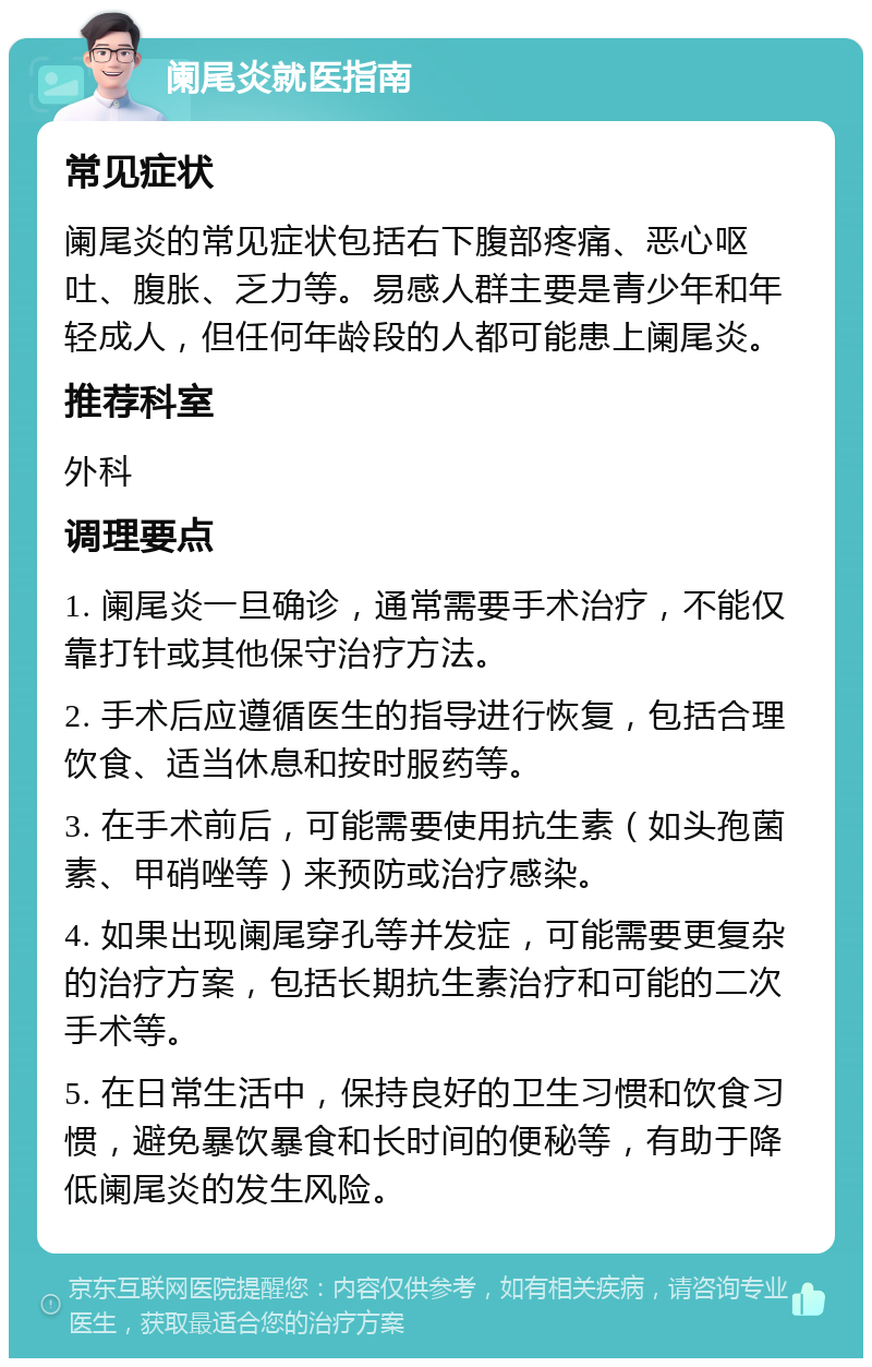 阑尾炎就医指南 常见症状 阑尾炎的常见症状包括右下腹部疼痛、恶心呕吐、腹胀、乏力等。易感人群主要是青少年和年轻成人，但任何年龄段的人都可能患上阑尾炎。 推荐科室 外科 调理要点 1. 阑尾炎一旦确诊，通常需要手术治疗，不能仅靠打针或其他保守治疗方法。 2. 手术后应遵循医生的指导进行恢复，包括合理饮食、适当休息和按时服药等。 3. 在手术前后，可能需要使用抗生素（如头孢菌素、甲硝唑等）来预防或治疗感染。 4. 如果出现阑尾穿孔等并发症，可能需要更复杂的治疗方案，包括长期抗生素治疗和可能的二次手术等。 5. 在日常生活中，保持良好的卫生习惯和饮食习惯，避免暴饮暴食和长时间的便秘等，有助于降低阑尾炎的发生风险。