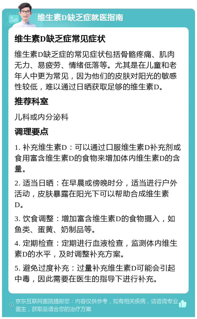 维生素D缺乏症就医指南 维生素D缺乏症常见症状 维生素D缺乏症的常见症状包括骨骼疼痛、肌肉无力、易疲劳、情绪低落等。尤其是在儿童和老年人中更为常见，因为他们的皮肤对阳光的敏感性较低，难以通过日晒获取足够的维生素D。 推荐科室 儿科或内分泌科 调理要点 1. 补充维生素D：可以通过口服维生素D补充剂或食用富含维生素D的食物来增加体内维生素D的含量。 2. 适当日晒：在早晨或傍晚时分，适当进行户外活动，皮肤暴露在阳光下可以帮助合成维生素D。 3. 饮食调整：增加富含维生素D的食物摄入，如鱼类、蛋黄、奶制品等。 4. 定期检查：定期进行血液检查，监测体内维生素D的水平，及时调整补充方案。 5. 避免过度补充：过量补充维生素D可能会引起中毒，因此需要在医生的指导下进行补充。