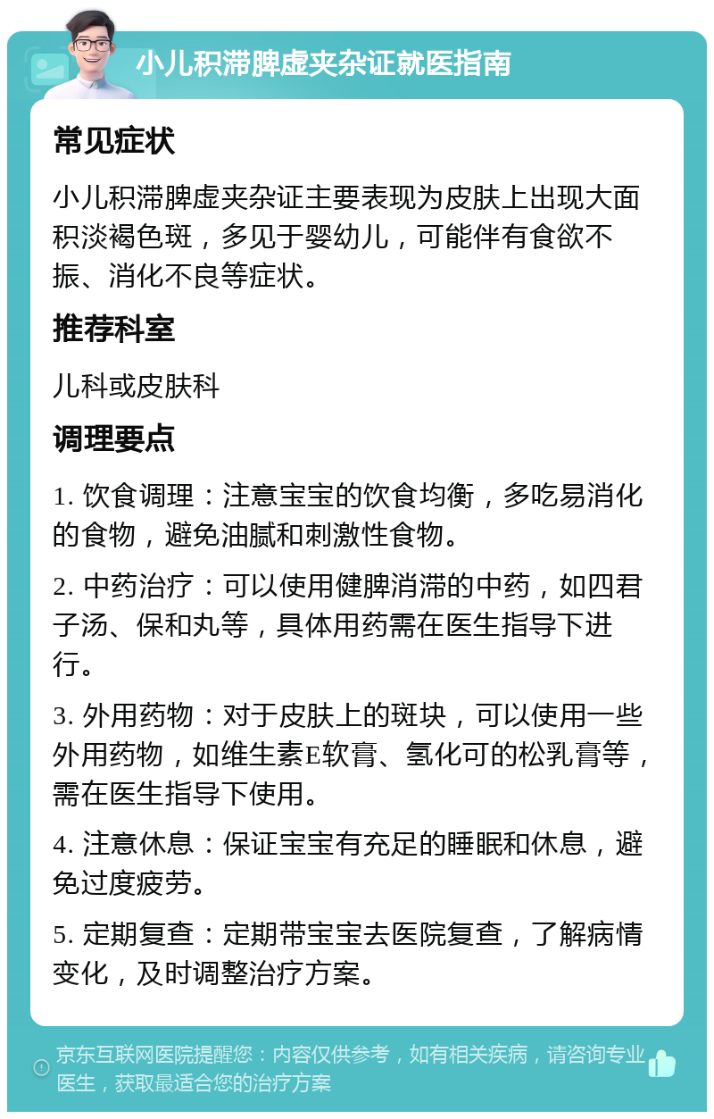 小儿积滞脾虚夹杂证就医指南 常见症状 小儿积滞脾虚夹杂证主要表现为皮肤上出现大面积淡褐色斑，多见于婴幼儿，可能伴有食欲不振、消化不良等症状。 推荐科室 儿科或皮肤科 调理要点 1. 饮食调理：注意宝宝的饮食均衡，多吃易消化的食物，避免油腻和刺激性食物。 2. 中药治疗：可以使用健脾消滞的中药，如四君子汤、保和丸等，具体用药需在医生指导下进行。 3. 外用药物：对于皮肤上的斑块，可以使用一些外用药物，如维生素E软膏、氢化可的松乳膏等，需在医生指导下使用。 4. 注意休息：保证宝宝有充足的睡眠和休息，避免过度疲劳。 5. 定期复查：定期带宝宝去医院复查，了解病情变化，及时调整治疗方案。