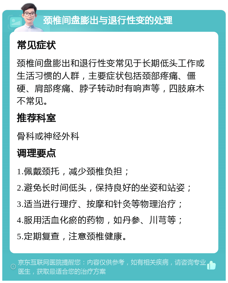 颈椎间盘膨出与退行性变的处理 常见症状 颈椎间盘膨出和退行性变常见于长期低头工作或生活习惯的人群，主要症状包括颈部疼痛、僵硬、肩部疼痛、脖子转动时有响声等，四肢麻木不常见。 推荐科室 骨科或神经外科 调理要点 1.佩戴颈托，减少颈椎负担； 2.避免长时间低头，保持良好的坐姿和站姿； 3.适当进行理疗、按摩和针灸等物理治疗； 4.服用活血化瘀的药物，如丹参、川芎等； 5.定期复查，注意颈椎健康。