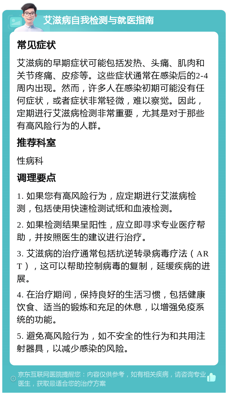 艾滋病自我检测与就医指南 常见症状 艾滋病的早期症状可能包括发热、头痛、肌肉和关节疼痛、皮疹等。这些症状通常在感染后的2-4周内出现。然而，许多人在感染初期可能没有任何症状，或者症状非常轻微，难以察觉。因此，定期进行艾滋病检测非常重要，尤其是对于那些有高风险行为的人群。 推荐科室 性病科 调理要点 1. 如果您有高风险行为，应定期进行艾滋病检测，包括使用快速检测试纸和血液检测。 2. 如果检测结果呈阳性，应立即寻求专业医疗帮助，并按照医生的建议进行治疗。 3. 艾滋病的治疗通常包括抗逆转录病毒疗法（ART），这可以帮助控制病毒的复制，延缓疾病的进展。 4. 在治疗期间，保持良好的生活习惯，包括健康饮食、适当的锻炼和充足的休息，以增强免疫系统的功能。 5. 避免高风险行为，如不安全的性行为和共用注射器具，以减少感染的风险。