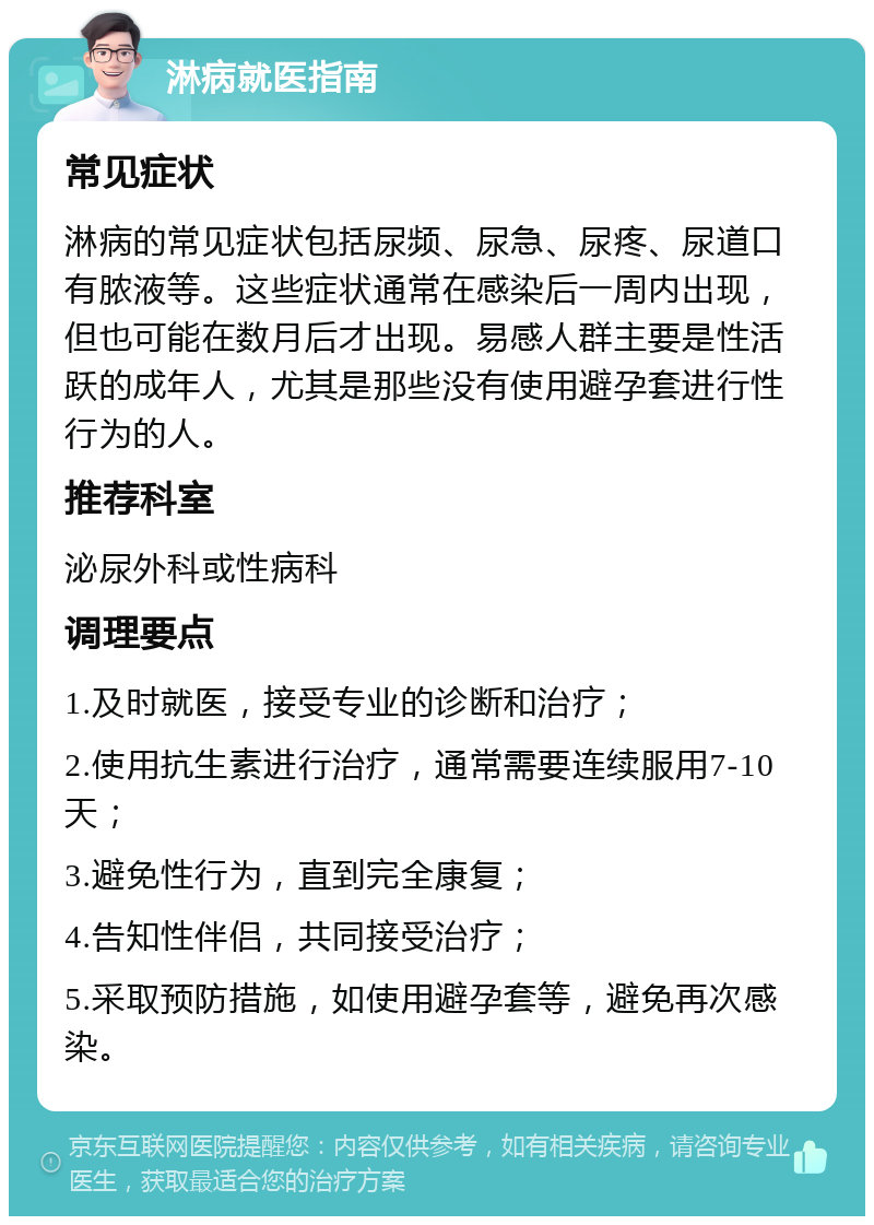 淋病就医指南 常见症状 淋病的常见症状包括尿频、尿急、尿疼、尿道口有脓液等。这些症状通常在感染后一周内出现，但也可能在数月后才出现。易感人群主要是性活跃的成年人，尤其是那些没有使用避孕套进行性行为的人。 推荐科室 泌尿外科或性病科 调理要点 1.及时就医，接受专业的诊断和治疗； 2.使用抗生素进行治疗，通常需要连续服用7-10天； 3.避免性行为，直到完全康复； 4.告知性伴侣，共同接受治疗； 5.采取预防措施，如使用避孕套等，避免再次感染。