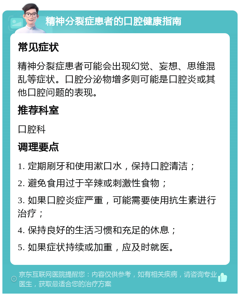 精神分裂症患者的口腔健康指南 常见症状 精神分裂症患者可能会出现幻觉、妄想、思维混乱等症状。口腔分泌物增多则可能是口腔炎或其他口腔问题的表现。 推荐科室 口腔科 调理要点 1. 定期刷牙和使用漱口水，保持口腔清洁； 2. 避免食用过于辛辣或刺激性食物； 3. 如果口腔炎症严重，可能需要使用抗生素进行治疗； 4. 保持良好的生活习惯和充足的休息； 5. 如果症状持续或加重，应及时就医。