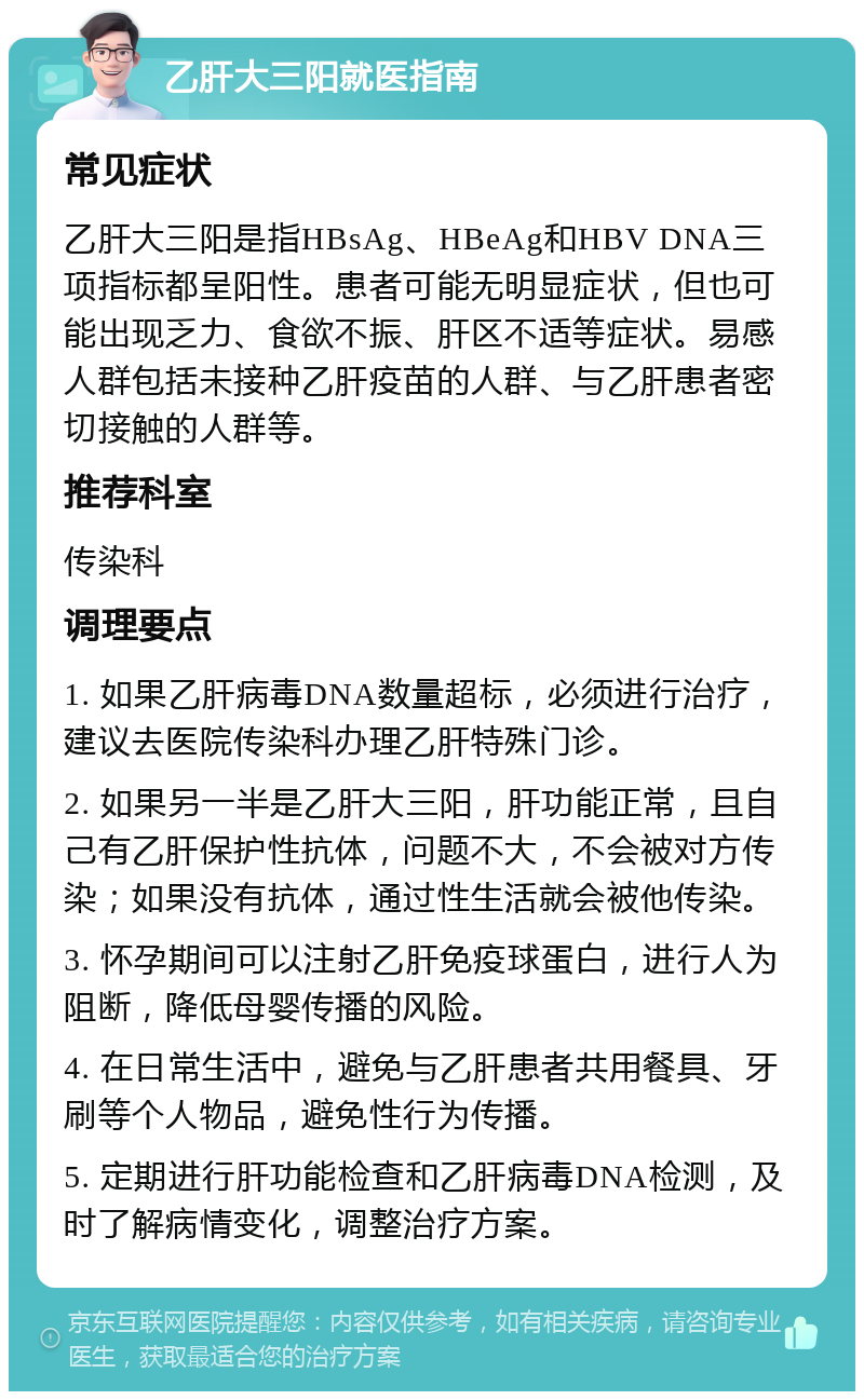 乙肝大三阳就医指南 常见症状 乙肝大三阳是指HBsAg、HBeAg和HBV DNA三项指标都呈阳性。患者可能无明显症状，但也可能出现乏力、食欲不振、肝区不适等症状。易感人群包括未接种乙肝疫苗的人群、与乙肝患者密切接触的人群等。 推荐科室 传染科 调理要点 1. 如果乙肝病毒DNA数量超标，必须进行治疗，建议去医院传染科办理乙肝特殊门诊。 2. 如果另一半是乙肝大三阳，肝功能正常，且自己有乙肝保护性抗体，问题不大，不会被对方传染；如果没有抗体，通过性生活就会被他传染。 3. 怀孕期间可以注射乙肝免疫球蛋白，进行人为阻断，降低母婴传播的风险。 4. 在日常生活中，避免与乙肝患者共用餐具、牙刷等个人物品，避免性行为传播。 5. 定期进行肝功能检查和乙肝病毒DNA检测，及时了解病情变化，调整治疗方案。