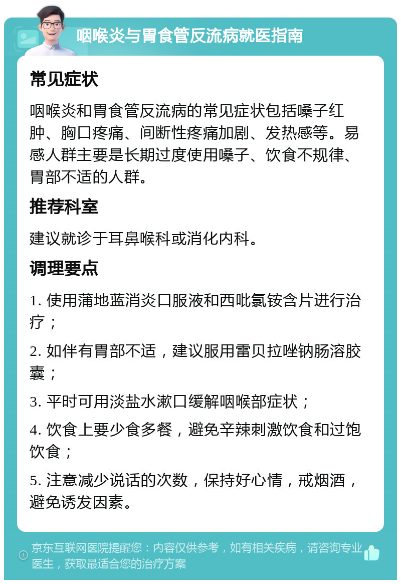 咽喉炎与胃食管反流病就医指南 常见症状 咽喉炎和胃食管反流病的常见症状包括嗓子红肿、胸口疼痛、间断性疼痛加剧、发热感等。易感人群主要是长期过度使用嗓子、饮食不规律、胃部不适的人群。 推荐科室 建议就诊于耳鼻喉科或消化内科。 调理要点 1. 使用蒲地蓝消炎口服液和西吡氯铵含片进行治疗； 2. 如伴有胃部不适，建议服用雷贝拉唑钠肠溶胶囊； 3. 平时可用淡盐水漱口缓解咽喉部症状； 4. 饮食上要少食多餐，避免辛辣刺激饮食和过饱饮食； 5. 注意减少说话的次数，保持好心情，戒烟酒，避免诱发因素。