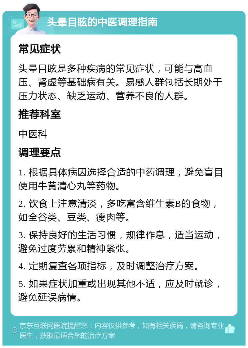 头晕目眩的中医调理指南 常见症状 头晕目眩是多种疾病的常见症状，可能与高血压、肾虚等基础病有关。易感人群包括长期处于压力状态、缺乏运动、营养不良的人群。 推荐科室 中医科 调理要点 1. 根据具体病因选择合适的中药调理，避免盲目使用牛黄清心丸等药物。 2. 饮食上注意清淡，多吃富含维生素B的食物，如全谷类、豆类、瘦肉等。 3. 保持良好的生活习惯，规律作息，适当运动，避免过度劳累和精神紧张。 4. 定期复查各项指标，及时调整治疗方案。 5. 如果症状加重或出现其他不适，应及时就诊，避免延误病情。