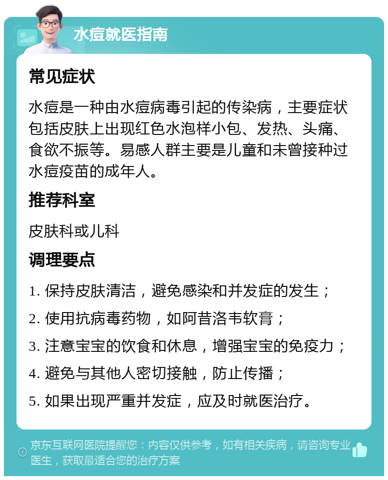 水痘就医指南 常见症状 水痘是一种由水痘病毒引起的传染病，主要症状包括皮肤上出现红色水泡样小包、发热、头痛、食欲不振等。易感人群主要是儿童和未曾接种过水痘疫苗的成年人。 推荐科室 皮肤科或儿科 调理要点 1. 保持皮肤清洁，避免感染和并发症的发生； 2. 使用抗病毒药物，如阿昔洛韦软膏； 3. 注意宝宝的饮食和休息，增强宝宝的免疫力； 4. 避免与其他人密切接触，防止传播； 5. 如果出现严重并发症，应及时就医治疗。