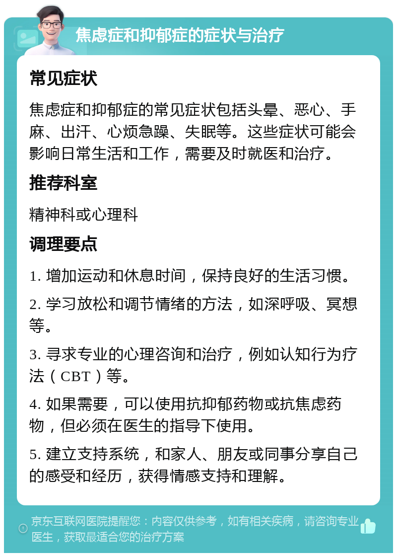 焦虑症和抑郁症的症状与治疗 常见症状 焦虑症和抑郁症的常见症状包括头晕、恶心、手麻、出汗、心烦急躁、失眠等。这些症状可能会影响日常生活和工作，需要及时就医和治疗。 推荐科室 精神科或心理科 调理要点 1. 增加运动和休息时间，保持良好的生活习惯。 2. 学习放松和调节情绪的方法，如深呼吸、冥想等。 3. 寻求专业的心理咨询和治疗，例如认知行为疗法（CBT）等。 4. 如果需要，可以使用抗抑郁药物或抗焦虑药物，但必须在医生的指导下使用。 5. 建立支持系统，和家人、朋友或同事分享自己的感受和经历，获得情感支持和理解。