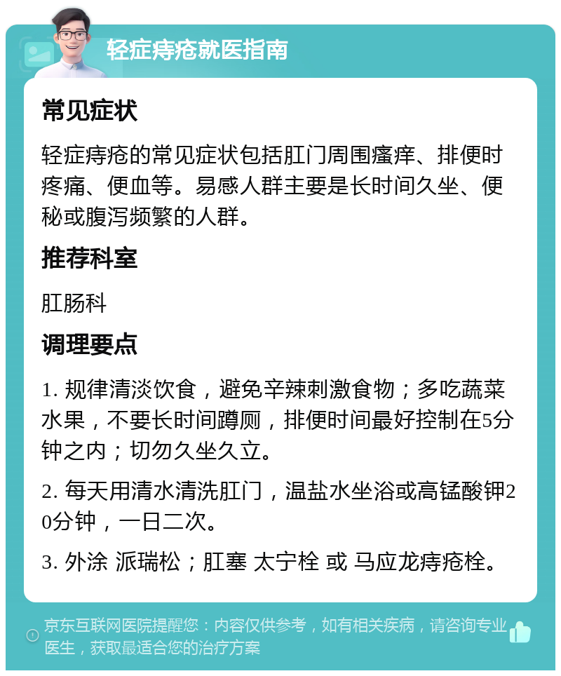 轻症痔疮就医指南 常见症状 轻症痔疮的常见症状包括肛门周围瘙痒、排便时疼痛、便血等。易感人群主要是长时间久坐、便秘或腹泻频繁的人群。 推荐科室 肛肠科 调理要点 1. 规律清淡饮食，避免辛辣刺激食物；多吃蔬菜水果，不要长时间蹲厕，排便时间最好控制在5分钟之内；切勿久坐久立。 2. 每天用清水清洗肛门，温盐水坐浴或高锰酸钾20分钟，一日二次。 3. 外涂 派瑞松；肛塞 太宁栓 或 马应龙痔疮栓。