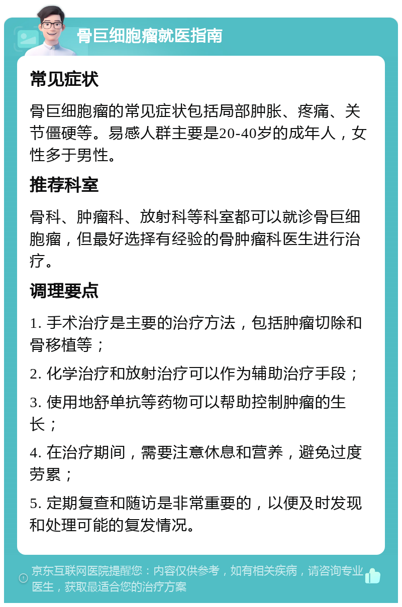 骨巨细胞瘤就医指南 常见症状 骨巨细胞瘤的常见症状包括局部肿胀、疼痛、关节僵硬等。易感人群主要是20-40岁的成年人，女性多于男性。 推荐科室 骨科、肿瘤科、放射科等科室都可以就诊骨巨细胞瘤，但最好选择有经验的骨肿瘤科医生进行治疗。 调理要点 1. 手术治疗是主要的治疗方法，包括肿瘤切除和骨移植等； 2. 化学治疗和放射治疗可以作为辅助治疗手段； 3. 使用地舒单抗等药物可以帮助控制肿瘤的生长； 4. 在治疗期间，需要注意休息和营养，避免过度劳累； 5. 定期复查和随访是非常重要的，以便及时发现和处理可能的复发情况。