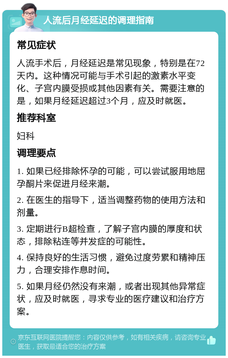 人流后月经延迟的调理指南 常见症状 人流手术后，月经延迟是常见现象，特别是在72天内。这种情况可能与手术引起的激素水平变化、子宫内膜受损或其他因素有关。需要注意的是，如果月经延迟超过3个月，应及时就医。 推荐科室 妇科 调理要点 1. 如果已经排除怀孕的可能，可以尝试服用地屈孕酮片来促进月经来潮。 2. 在医生的指导下，适当调整药物的使用方法和剂量。 3. 定期进行B超检查，了解子宫内膜的厚度和状态，排除粘连等并发症的可能性。 4. 保持良好的生活习惯，避免过度劳累和精神压力，合理安排作息时间。 5. 如果月经仍然没有来潮，或者出现其他异常症状，应及时就医，寻求专业的医疗建议和治疗方案。