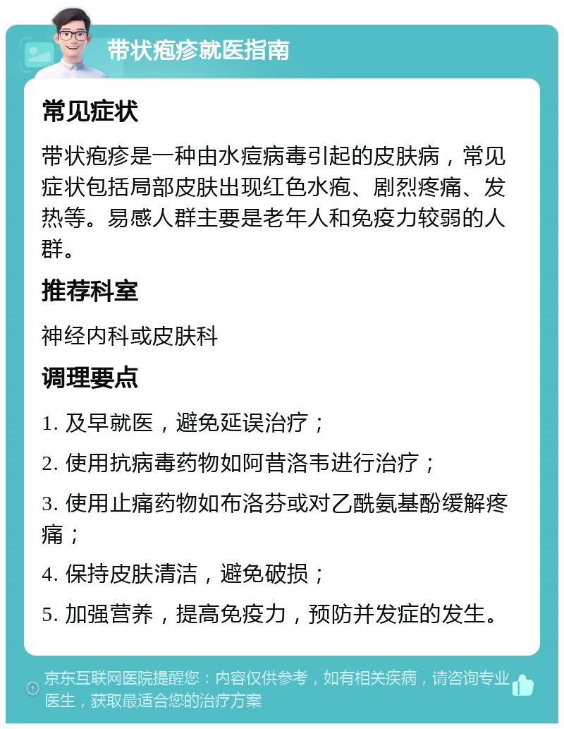 带状疱疹就医指南 常见症状 带状疱疹是一种由水痘病毒引起的皮肤病，常见症状包括局部皮肤出现红色水疱、剧烈疼痛、发热等。易感人群主要是老年人和免疫力较弱的人群。 推荐科室 神经内科或皮肤科 调理要点 1. 及早就医，避免延误治疗； 2. 使用抗病毒药物如阿昔洛韦进行治疗； 3. 使用止痛药物如布洛芬或对乙酰氨基酚缓解疼痛； 4. 保持皮肤清洁，避免破损； 5. 加强营养，提高免疫力，预防并发症的发生。