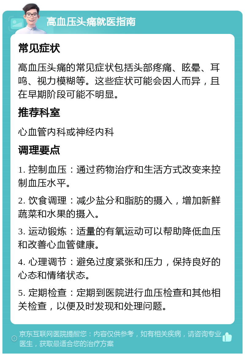 高血压头痛就医指南 常见症状 高血压头痛的常见症状包括头部疼痛、眩晕、耳鸣、视力模糊等。这些症状可能会因人而异，且在早期阶段可能不明显。 推荐科室 心血管内科或神经内科 调理要点 1. 控制血压：通过药物治疗和生活方式改变来控制血压水平。 2. 饮食调理：减少盐分和脂肪的摄入，增加新鲜蔬菜和水果的摄入。 3. 运动锻炼：适量的有氧运动可以帮助降低血压和改善心血管健康。 4. 心理调节：避免过度紧张和压力，保持良好的心态和情绪状态。 5. 定期检查：定期到医院进行血压检查和其他相关检查，以便及时发现和处理问题。