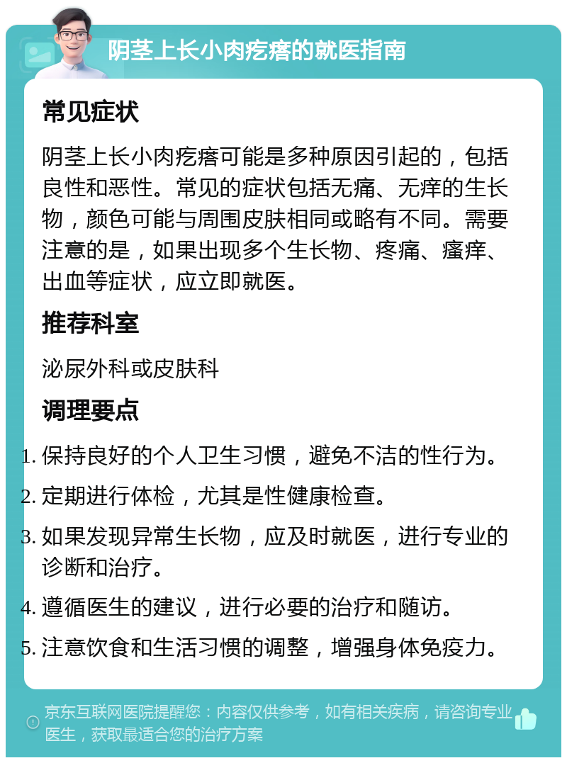 阴茎上长小肉疙瘩的就医指南 常见症状 阴茎上长小肉疙瘩可能是多种原因引起的，包括良性和恶性。常见的症状包括无痛、无痒的生长物，颜色可能与周围皮肤相同或略有不同。需要注意的是，如果出现多个生长物、疼痛、瘙痒、出血等症状，应立即就医。 推荐科室 泌尿外科或皮肤科 调理要点 保持良好的个人卫生习惯，避免不洁的性行为。 定期进行体检，尤其是性健康检查。 如果发现异常生长物，应及时就医，进行专业的诊断和治疗。 遵循医生的建议，进行必要的治疗和随访。 注意饮食和生活习惯的调整，增强身体免疫力。