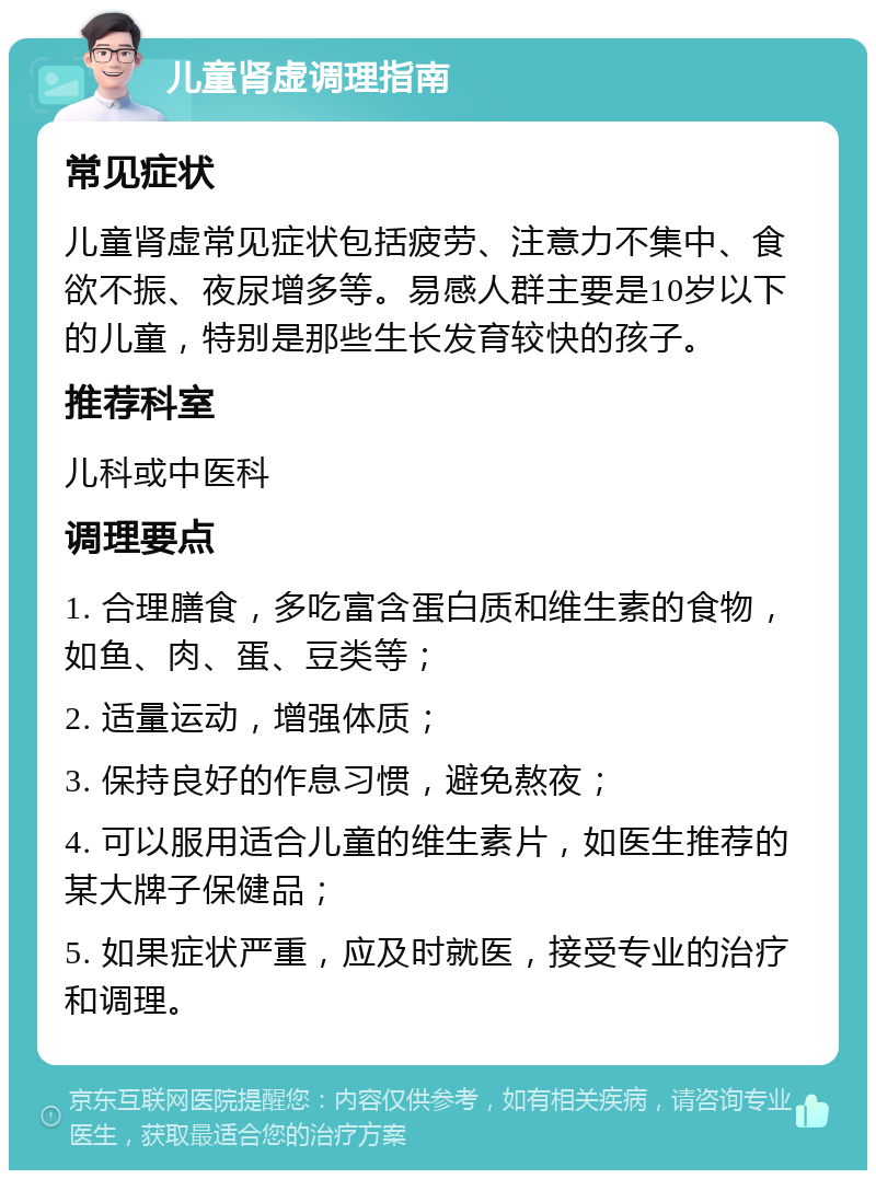 儿童肾虚调理指南 常见症状 儿童肾虚常见症状包括疲劳、注意力不集中、食欲不振、夜尿增多等。易感人群主要是10岁以下的儿童，特别是那些生长发育较快的孩子。 推荐科室 儿科或中医科 调理要点 1. 合理膳食，多吃富含蛋白质和维生素的食物，如鱼、肉、蛋、豆类等； 2. 适量运动，增强体质； 3. 保持良好的作息习惯，避免熬夜； 4. 可以服用适合儿童的维生素片，如医生推荐的某大牌子保健品； 5. 如果症状严重，应及时就医，接受专业的治疗和调理。