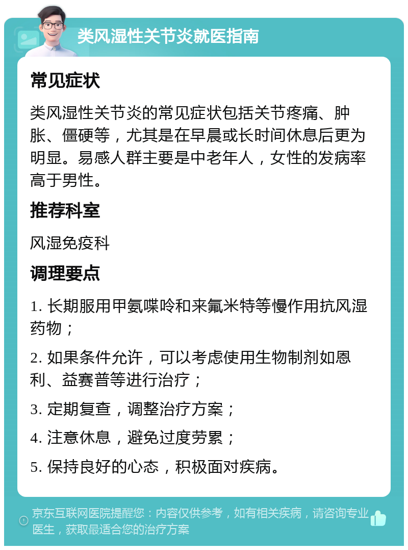 类风湿性关节炎就医指南 常见症状 类风湿性关节炎的常见症状包括关节疼痛、肿胀、僵硬等，尤其是在早晨或长时间休息后更为明显。易感人群主要是中老年人，女性的发病率高于男性。 推荐科室 风湿免疫科 调理要点 1. 长期服用甲氨喋呤和来氟米特等慢作用抗风湿药物； 2. 如果条件允许，可以考虑使用生物制剂如恩利、益赛普等进行治疗； 3. 定期复查，调整治疗方案； 4. 注意休息，避免过度劳累； 5. 保持良好的心态，积极面对疾病。