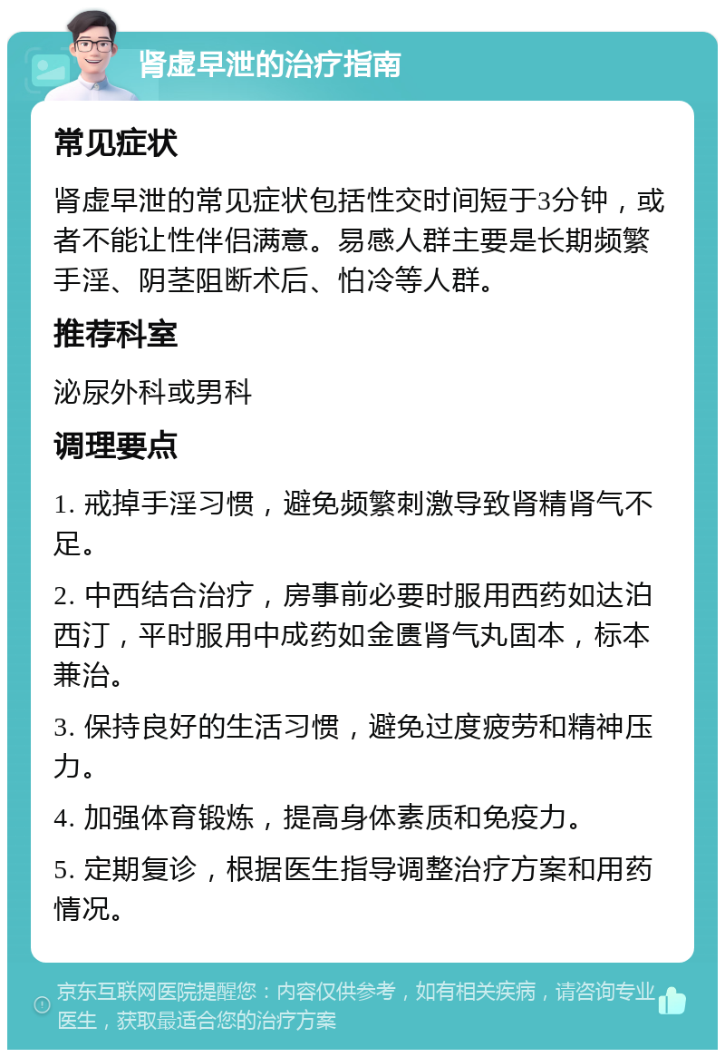 肾虚早泄的治疗指南 常见症状 肾虚早泄的常见症状包括性交时间短于3分钟，或者不能让性伴侣满意。易感人群主要是长期频繁手淫、阴茎阻断术后、怕冷等人群。 推荐科室 泌尿外科或男科 调理要点 1. 戒掉手淫习惯，避免频繁刺激导致肾精肾气不足。 2. 中西结合治疗，房事前必要时服用西药如达泊西汀，平时服用中成药如金匮肾气丸固本，标本兼治。 3. 保持良好的生活习惯，避免过度疲劳和精神压力。 4. 加强体育锻炼，提高身体素质和免疫力。 5. 定期复诊，根据医生指导调整治疗方案和用药情况。