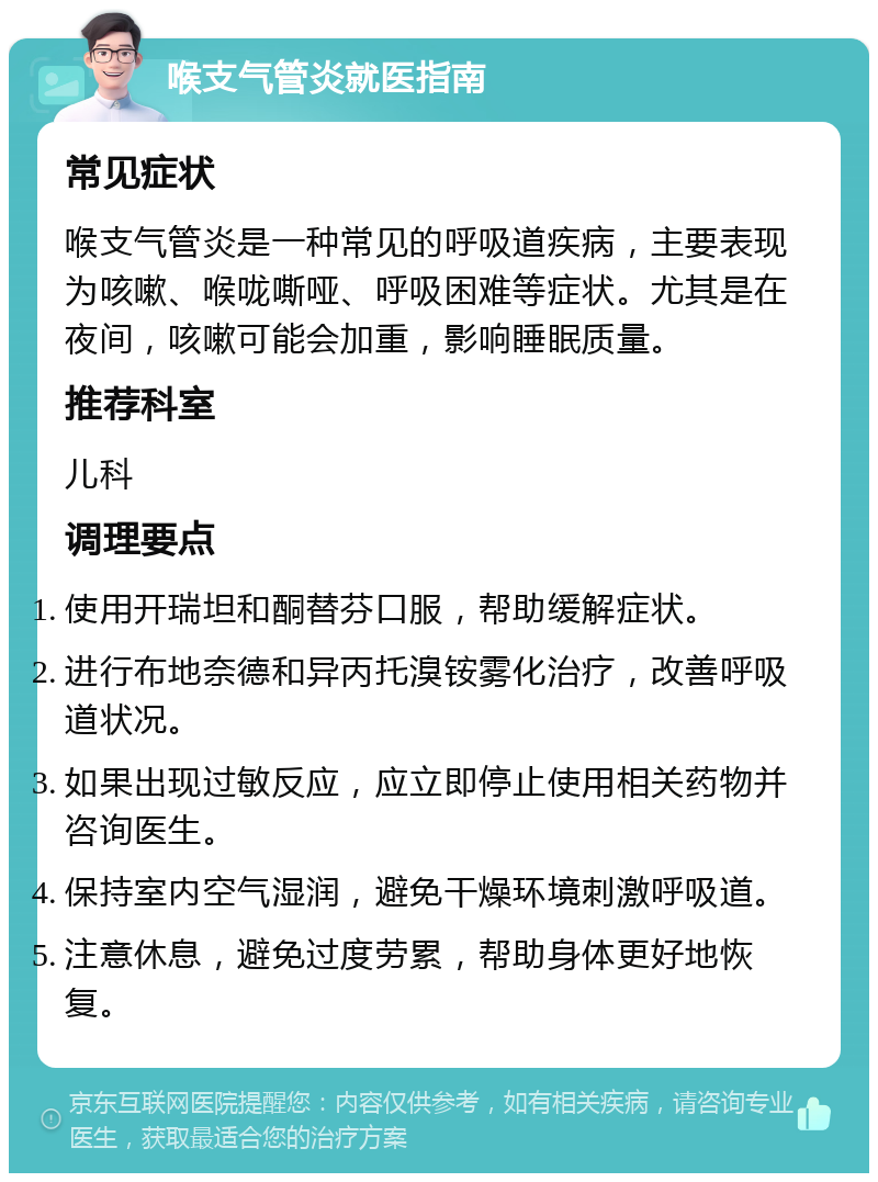 喉支气管炎就医指南 常见症状 喉支气管炎是一种常见的呼吸道疾病，主要表现为咳嗽、喉咙嘶哑、呼吸困难等症状。尤其是在夜间，咳嗽可能会加重，影响睡眠质量。 推荐科室 儿科 调理要点 使用开瑞坦和酮替芬口服，帮助缓解症状。 进行布地奈德和异丙托溴铵雾化治疗，改善呼吸道状况。 如果出现过敏反应，应立即停止使用相关药物并咨询医生。 保持室内空气湿润，避免干燥环境刺激呼吸道。 注意休息，避免过度劳累，帮助身体更好地恢复。