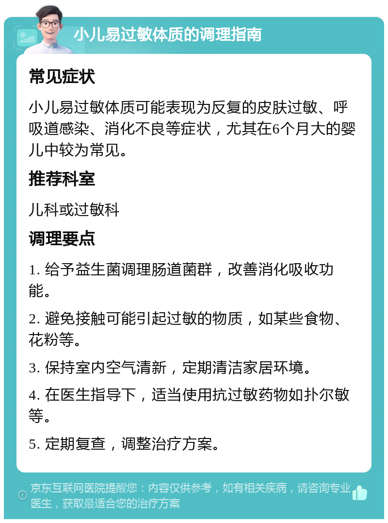 小儿易过敏体质的调理指南 常见症状 小儿易过敏体质可能表现为反复的皮肤过敏、呼吸道感染、消化不良等症状，尤其在6个月大的婴儿中较为常见。 推荐科室 儿科或过敏科 调理要点 1. 给予益生菌调理肠道菌群，改善消化吸收功能。 2. 避免接触可能引起过敏的物质，如某些食物、花粉等。 3. 保持室内空气清新，定期清洁家居环境。 4. 在医生指导下，适当使用抗过敏药物如扑尔敏等。 5. 定期复查，调整治疗方案。