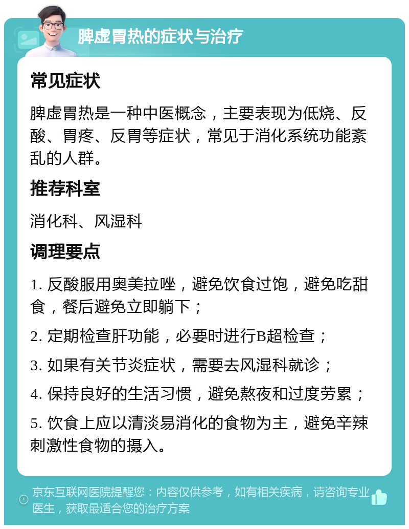 脾虚胃热的症状与治疗 常见症状 脾虚胃热是一种中医概念，主要表现为低烧、反酸、胃疼、反胃等症状，常见于消化系统功能紊乱的人群。 推荐科室 消化科、风湿科 调理要点 1. 反酸服用奥美拉唑，避免饮食过饱，避免吃甜食，餐后避免立即躺下； 2. 定期检查肝功能，必要时进行B超检查； 3. 如果有关节炎症状，需要去风湿科就诊； 4. 保持良好的生活习惯，避免熬夜和过度劳累； 5. 饮食上应以清淡易消化的食物为主，避免辛辣刺激性食物的摄入。