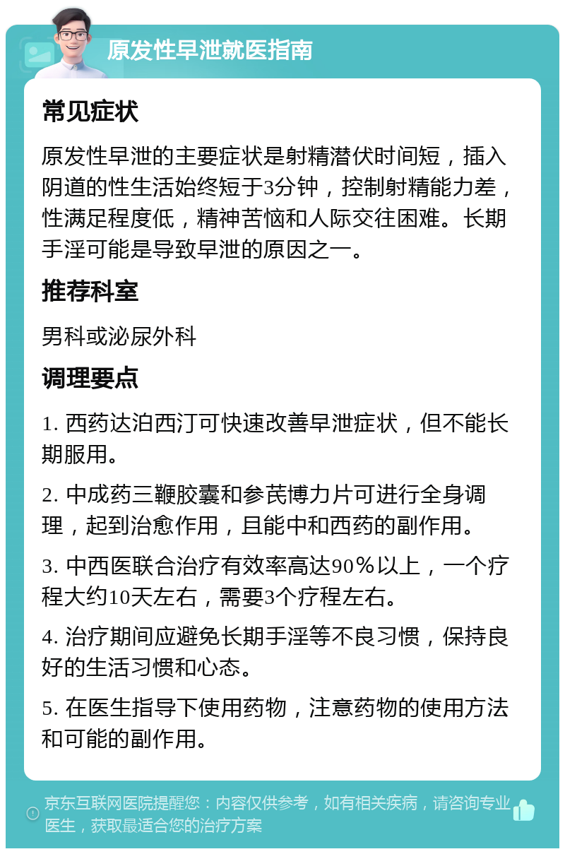 原发性早泄就医指南 常见症状 原发性早泄的主要症状是射精潜伏时间短，插入阴道的性生活始终短于3分钟，控制射精能力差，性满足程度低，精神苦恼和人际交往困难。长期手淫可能是导致早泄的原因之一。 推荐科室 男科或泌尿外科 调理要点 1. 西药达泊西汀可快速改善早泄症状，但不能长期服用。 2. 中成药三鞭胶囊和参芪博力片可进行全身调理，起到治愈作用，且能中和西药的副作用。 3. 中西医联合治疗有效率高达90％以上，一个疗程大约10天左右，需要3个疗程左右。 4. 治疗期间应避免长期手淫等不良习惯，保持良好的生活习惯和心态。 5. 在医生指导下使用药物，注意药物的使用方法和可能的副作用。