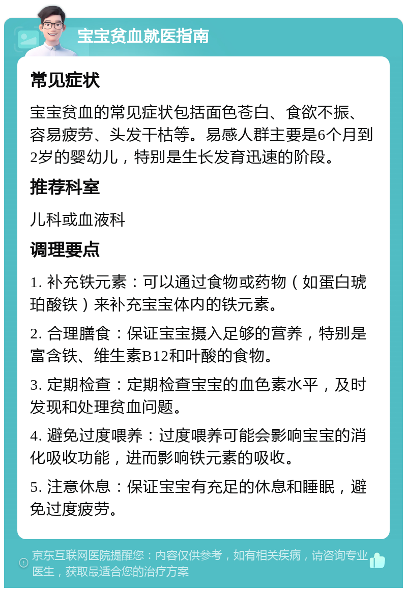 宝宝贫血就医指南 常见症状 宝宝贫血的常见症状包括面色苍白、食欲不振、容易疲劳、头发干枯等。易感人群主要是6个月到2岁的婴幼儿，特别是生长发育迅速的阶段。 推荐科室 儿科或血液科 调理要点 1. 补充铁元素：可以通过食物或药物（如蛋白琥珀酸铁）来补充宝宝体内的铁元素。 2. 合理膳食：保证宝宝摄入足够的营养，特别是富含铁、维生素B12和叶酸的食物。 3. 定期检查：定期检查宝宝的血色素水平，及时发现和处理贫血问题。 4. 避免过度喂养：过度喂养可能会影响宝宝的消化吸收功能，进而影响铁元素的吸收。 5. 注意休息：保证宝宝有充足的休息和睡眠，避免过度疲劳。