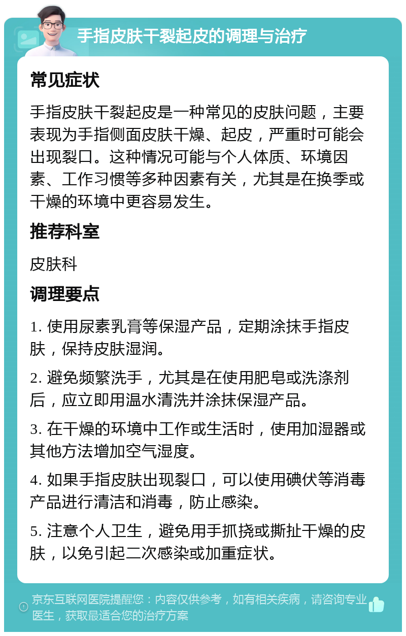 手指皮肤干裂起皮的调理与治疗 常见症状 手指皮肤干裂起皮是一种常见的皮肤问题，主要表现为手指侧面皮肤干燥、起皮，严重时可能会出现裂口。这种情况可能与个人体质、环境因素、工作习惯等多种因素有关，尤其是在换季或干燥的环境中更容易发生。 推荐科室 皮肤科 调理要点 1. 使用尿素乳膏等保湿产品，定期涂抹手指皮肤，保持皮肤湿润。 2. 避免频繁洗手，尤其是在使用肥皂或洗涤剂后，应立即用温水清洗并涂抹保湿产品。 3. 在干燥的环境中工作或生活时，使用加湿器或其他方法增加空气湿度。 4. 如果手指皮肤出现裂口，可以使用碘伏等消毒产品进行清洁和消毒，防止感染。 5. 注意个人卫生，避免用手抓挠或撕扯干燥的皮肤，以免引起二次感染或加重症状。