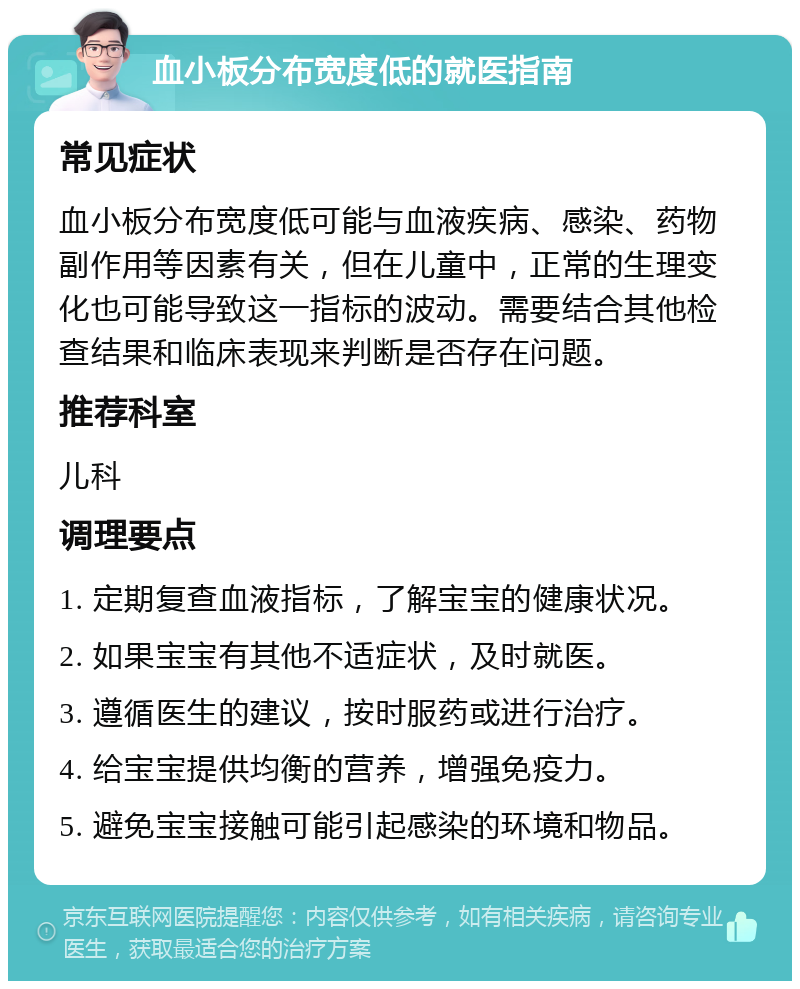 血小板分布宽度低的就医指南 常见症状 血小板分布宽度低可能与血液疾病、感染、药物副作用等因素有关，但在儿童中，正常的生理变化也可能导致这一指标的波动。需要结合其他检查结果和临床表现来判断是否存在问题。 推荐科室 儿科 调理要点 1. 定期复查血液指标，了解宝宝的健康状况。 2. 如果宝宝有其他不适症状，及时就医。 3. 遵循医生的建议，按时服药或进行治疗。 4. 给宝宝提供均衡的营养，增强免疫力。 5. 避免宝宝接触可能引起感染的环境和物品。