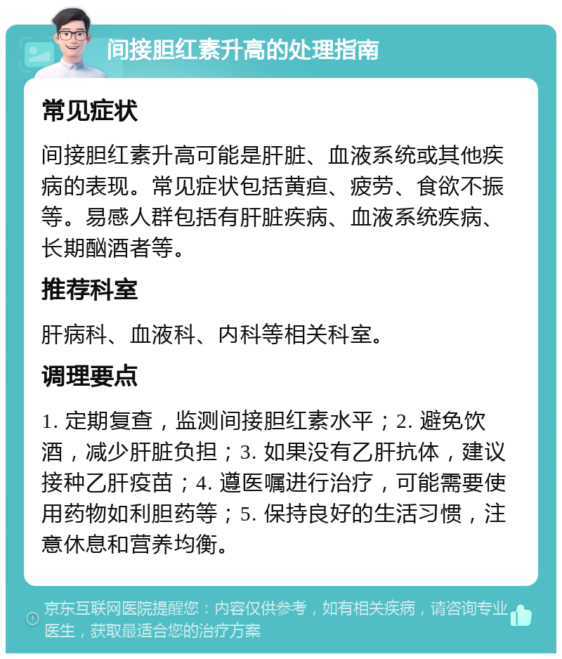 间接胆红素升高的处理指南 常见症状 间接胆红素升高可能是肝脏、血液系统或其他疾病的表现。常见症状包括黄疸、疲劳、食欲不振等。易感人群包括有肝脏疾病、血液系统疾病、长期酗酒者等。 推荐科室 肝病科、血液科、内科等相关科室。 调理要点 1. 定期复查，监测间接胆红素水平；2. 避免饮酒，减少肝脏负担；3. 如果没有乙肝抗体，建议接种乙肝疫苗；4. 遵医嘱进行治疗，可能需要使用药物如利胆药等；5. 保持良好的生活习惯，注意休息和营养均衡。