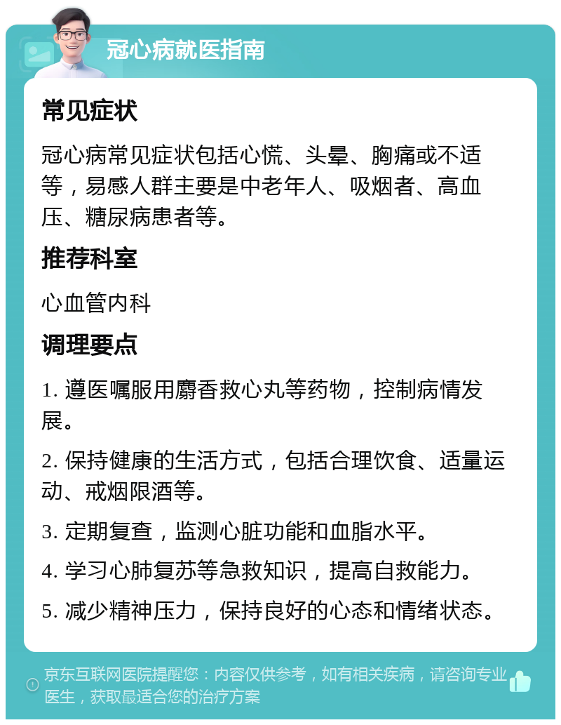 冠心病就医指南 常见症状 冠心病常见症状包括心慌、头晕、胸痛或不适等，易感人群主要是中老年人、吸烟者、高血压、糖尿病患者等。 推荐科室 心血管内科 调理要点 1. 遵医嘱服用麝香救心丸等药物，控制病情发展。 2. 保持健康的生活方式，包括合理饮食、适量运动、戒烟限酒等。 3. 定期复查，监测心脏功能和血脂水平。 4. 学习心肺复苏等急救知识，提高自救能力。 5. 减少精神压力，保持良好的心态和情绪状态。