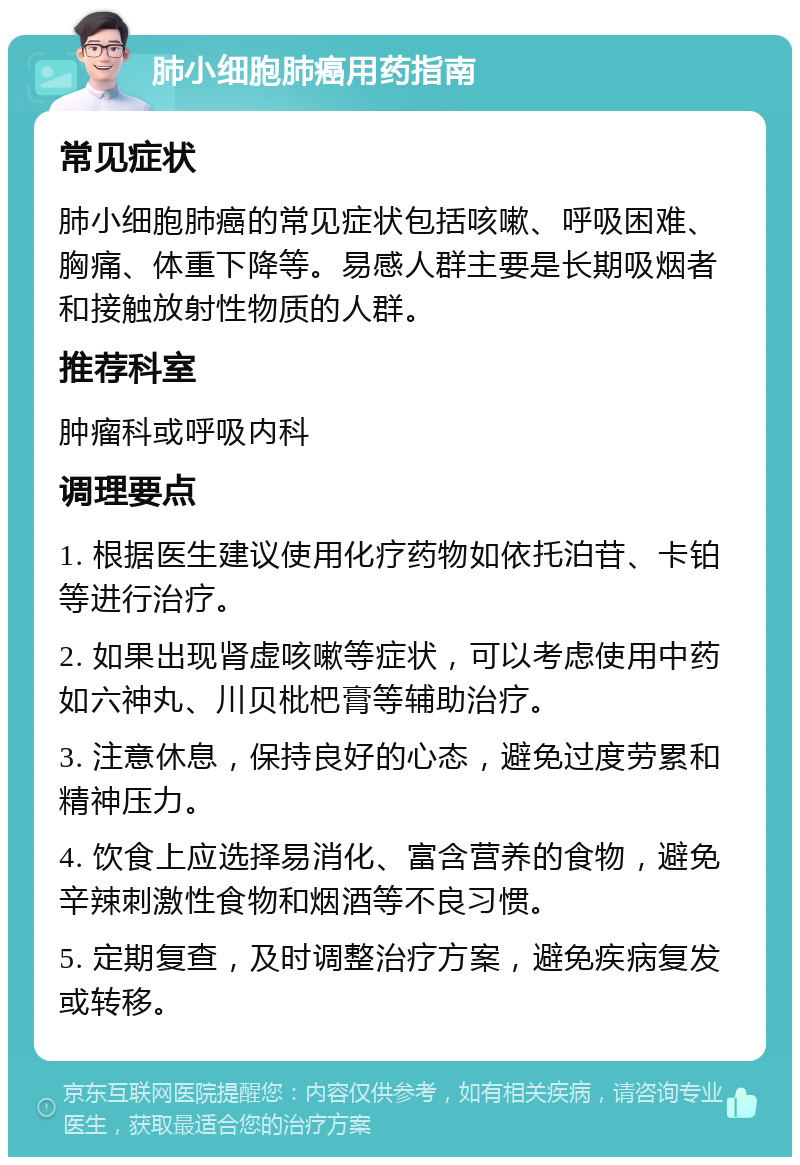 肺小细胞肺癌用药指南 常见症状 肺小细胞肺癌的常见症状包括咳嗽、呼吸困难、胸痛、体重下降等。易感人群主要是长期吸烟者和接触放射性物质的人群。 推荐科室 肿瘤科或呼吸内科 调理要点 1. 根据医生建议使用化疗药物如依托泊苷、卡铂等进行治疗。 2. 如果出现肾虚咳嗽等症状，可以考虑使用中药如六神丸、川贝枇杷膏等辅助治疗。 3. 注意休息，保持良好的心态，避免过度劳累和精神压力。 4. 饮食上应选择易消化、富含营养的食物，避免辛辣刺激性食物和烟酒等不良习惯。 5. 定期复查，及时调整治疗方案，避免疾病复发或转移。