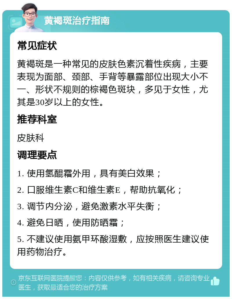 黄褐斑治疗指南 常见症状 黄褐斑是一种常见的皮肤色素沉着性疾病，主要表现为面部、颈部、手背等暴露部位出现大小不一、形状不规则的棕褐色斑块，多见于女性，尤其是30岁以上的女性。 推荐科室 皮肤科 调理要点 1. 使用氢醌霜外用，具有美白效果； 2. 口服维生素C和维生素E，帮助抗氧化； 3. 调节内分泌，避免激素水平失衡； 4. 避免日晒，使用防晒霜； 5. 不建议使用氨甲环酸湿敷，应按照医生建议使用药物治疗。