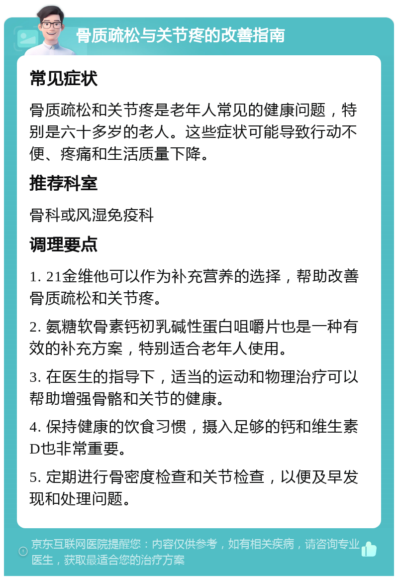 骨质疏松与关节疼的改善指南 常见症状 骨质疏松和关节疼是老年人常见的健康问题，特别是六十多岁的老人。这些症状可能导致行动不便、疼痛和生活质量下降。 推荐科室 骨科或风湿免疫科 调理要点 1. 21金维他可以作为补充营养的选择，帮助改善骨质疏松和关节疼。 2. 氨糖软骨素钙初乳碱性蛋白咀嚼片也是一种有效的补充方案，特别适合老年人使用。 3. 在医生的指导下，适当的运动和物理治疗可以帮助增强骨骼和关节的健康。 4. 保持健康的饮食习惯，摄入足够的钙和维生素D也非常重要。 5. 定期进行骨密度检查和关节检查，以便及早发现和处理问题。