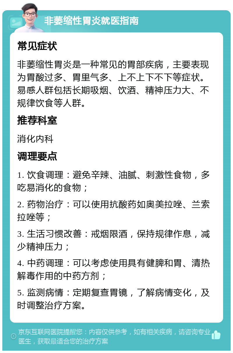 非萎缩性胃炎就医指南 常见症状 非萎缩性胃炎是一种常见的胃部疾病，主要表现为胃酸过多、胃里气多、上不上下不下等症状。易感人群包括长期吸烟、饮酒、精神压力大、不规律饮食等人群。 推荐科室 消化内科 调理要点 1. 饮食调理：避免辛辣、油腻、刺激性食物，多吃易消化的食物； 2. 药物治疗：可以使用抗酸药如奥美拉唑、兰索拉唑等； 3. 生活习惯改善：戒烟限酒，保持规律作息，减少精神压力； 4. 中药调理：可以考虑使用具有健脾和胃、清热解毒作用的中药方剂； 5. 监测病情：定期复查胃镜，了解病情变化，及时调整治疗方案。