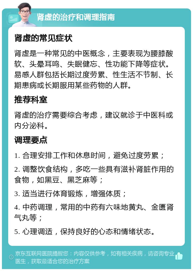 肾虚的治疗和调理指南 肾虚的常见症状 肾虚是一种常见的中医概念，主要表现为腰膝酸软、头晕耳鸣、失眠健忘、性功能下降等症状。易感人群包括长期过度劳累、性生活不节制、长期患病或长期服用某些药物的人群。 推荐科室 肾虚的治疗需要综合考虑，建议就诊于中医科或内分泌科。 调理要点 1. 合理安排工作和休息时间，避免过度劳累； 2. 调整饮食结构，多吃一些具有滋补肾脏作用的食物，如黑豆、黑芝麻等； 3. 适当进行体育锻炼，增强体质； 4. 中药调理，常用的中药有六味地黄丸、金匮肾气丸等； 5. 心理调适，保持良好的心态和情绪状态。