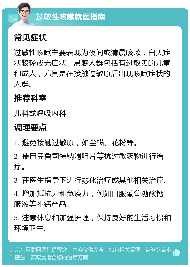 过敏性咳嗽就医指南 常见症状 过敏性咳嗽主要表现为夜间或清晨咳嗽，白天症状较轻或无症状。易感人群包括有过敏史的儿童和成人，尤其是在接触过敏原后出现咳嗽症状的人群。 推荐科室 儿科或呼吸内科 调理要点 1. 避免接触过敏原，如尘螨、花粉等。 2. 使用孟鲁司特钠嚼咀片等抗过敏药物进行治疗。 3. 在医生指导下进行雾化治疗或其他相关治疗。 4. 增加抵抗力和免疫力，例如口服葡萄糖酸钙口服液等补钙产品。 5. 注意休息和加强护理，保持良好的生活习惯和环境卫生。