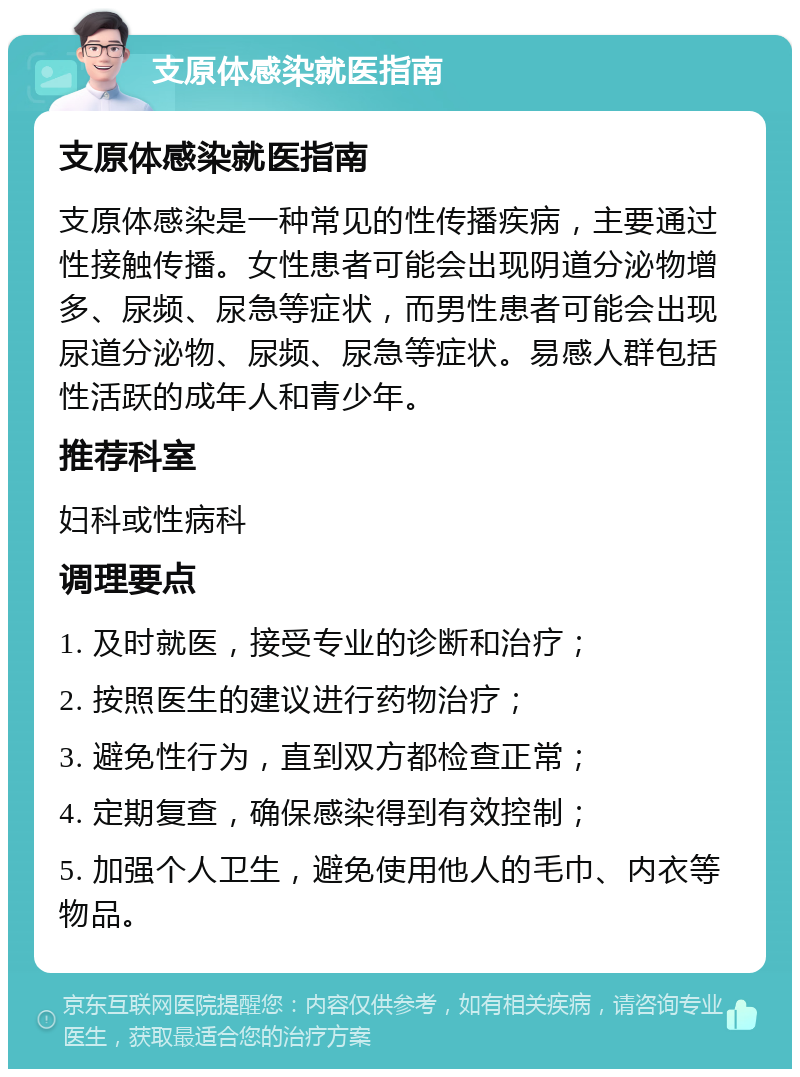 支原体感染就医指南 支原体感染就医指南 支原体感染是一种常见的性传播疾病，主要通过性接触传播。女性患者可能会出现阴道分泌物增多、尿频、尿急等症状，而男性患者可能会出现尿道分泌物、尿频、尿急等症状。易感人群包括性活跃的成年人和青少年。 推荐科室 妇科或性病科 调理要点 1. 及时就医，接受专业的诊断和治疗； 2. 按照医生的建议进行药物治疗； 3. 避免性行为，直到双方都检查正常； 4. 定期复查，确保感染得到有效控制； 5. 加强个人卫生，避免使用他人的毛巾、内衣等物品。