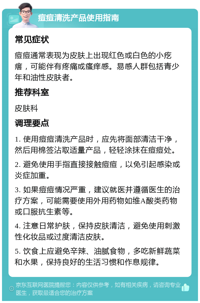 痘痘清洗产品使用指南 常见症状 痘痘通常表现为皮肤上出现红色或白色的小疙瘩，可能伴有疼痛或瘙痒感。易感人群包括青少年和油性皮肤者。 推荐科室 皮肤科 调理要点 1. 使用痘痘清洗产品时，应先将面部清洁干净，然后用棉签沾取适量产品，轻轻涂抹在痘痘处。 2. 避免使用手指直接接触痘痘，以免引起感染或炎症加重。 3. 如果痘痘情况严重，建议就医并遵循医生的治疗方案，可能需要使用外用药物如维A酸类药物或口服抗生素等。 4. 注意日常护肤，保持皮肤清洁，避免使用刺激性化妆品或过度清洁皮肤。 5. 饮食上应避免辛辣、油腻食物，多吃新鲜蔬菜和水果，保持良好的生活习惯和作息规律。