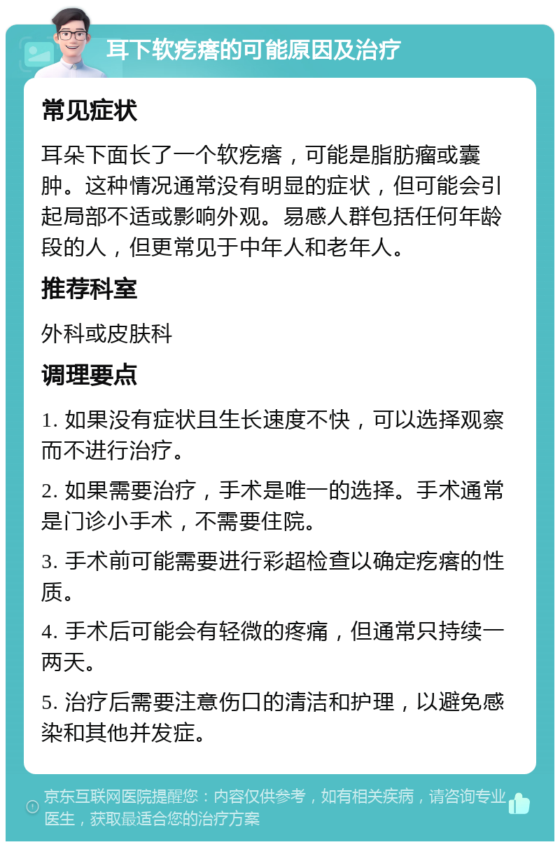 耳下软疙瘩的可能原因及治疗 常见症状 耳朵下面长了一个软疙瘩，可能是脂肪瘤或囊肿。这种情况通常没有明显的症状，但可能会引起局部不适或影响外观。易感人群包括任何年龄段的人，但更常见于中年人和老年人。 推荐科室 外科或皮肤科 调理要点 1. 如果没有症状且生长速度不快，可以选择观察而不进行治疗。 2. 如果需要治疗，手术是唯一的选择。手术通常是门诊小手术，不需要住院。 3. 手术前可能需要进行彩超检查以确定疙瘩的性质。 4. 手术后可能会有轻微的疼痛，但通常只持续一两天。 5. 治疗后需要注意伤口的清洁和护理，以避免感染和其他并发症。